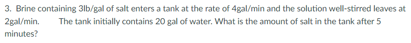 3. Brine containing 3lb/gal of salt enters a tank at the rate of 4gal/min and the solution well-stirred leaves at
2gal/min.
The tank initially contains 20 gal of water. What is the amount of salt in the tank after 5
minutes?
