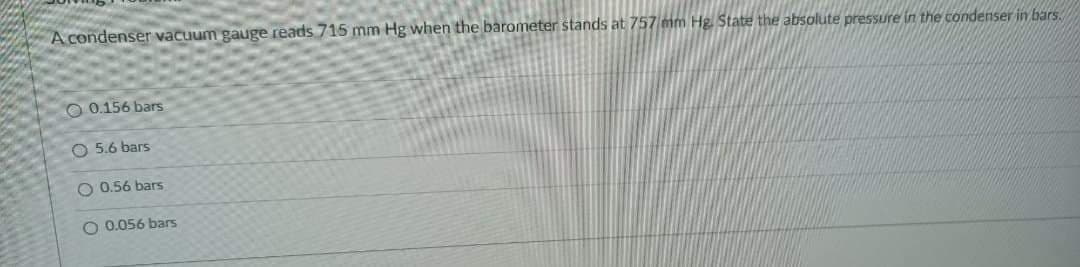 A condenser vacuum gauge reads 715 mm Hg when the barometer stands at 757 mm Hg State the absolute pressure in the condenser in bars.
O 0.156 bars
O 5.6 bars
O 0.56 bars
O 0.056 bars
