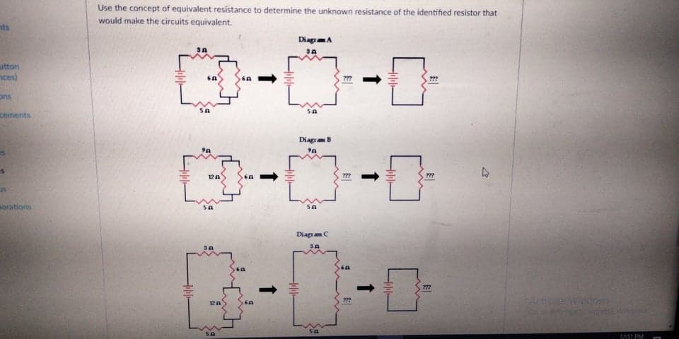 Use the concept of equivalent resistance to determine the unknown resistance of the identified resistor that
would make the circuits equivalent.
nts
DiagmA
utton
nces)
???
ons
cements
Diagram B
12A
???
us
sorations
Diag am C
Activo
Wdom
12A
SA
12S1 PM
