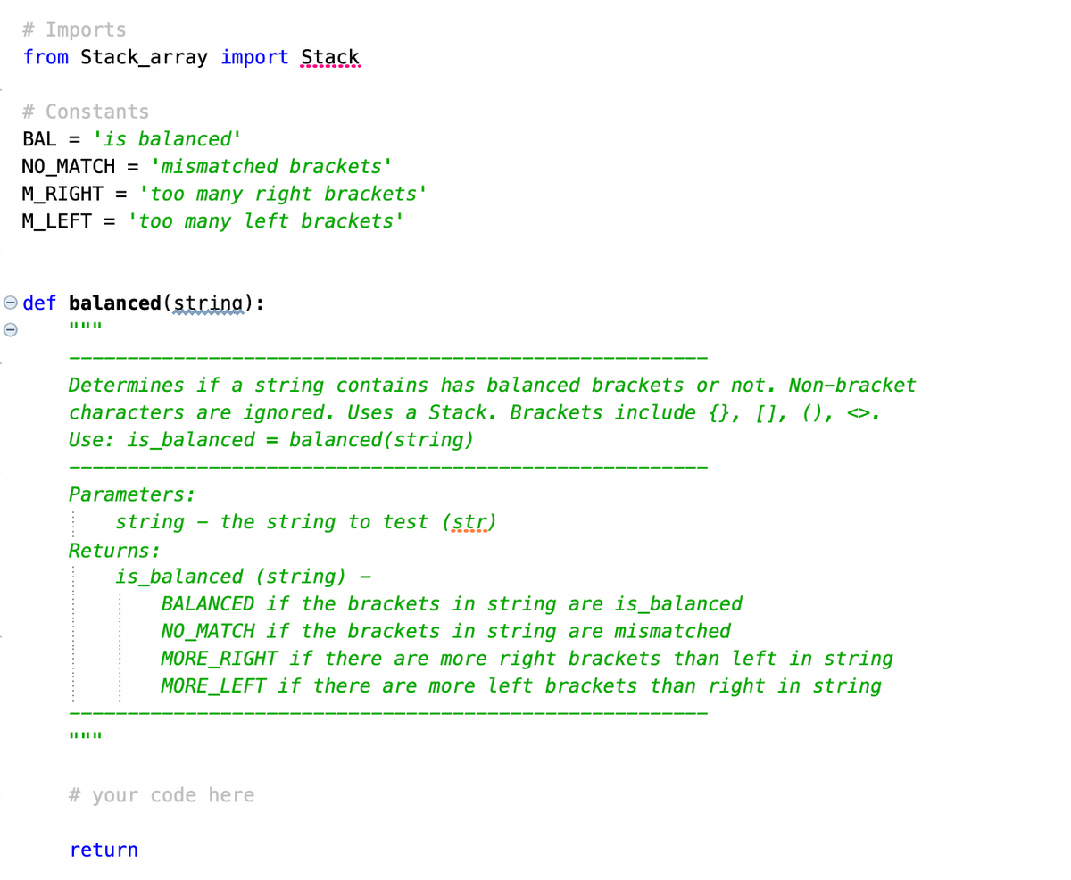 # Imports
from Stack_array import Stack
# Constants
BAL = 'is balanced'
NO_MATCH = 'mismatched brackets'
M_RIGHT = 'too many right brackets'
M_LEFT = 'too many left brackets'
def balanced (string):
|| || ||
Determines if a string contains has balanced brackets or not. Non-bracket
characters are ignored. Uses a Stack. Brackets include {}, [], 0), «>.
Use: is_balanced = balanced (string)
Parameters:
string the string to test (str)
Returns:
|| || ||
is_balanced (string)
BALANCED if the brackets in string are is_balanced
NO_MATCH if the brackets in string are mismatched
MORE_RIGHT if there are more right brackets than left in string
MORE_LEFT if there are more left brackets than right in string
#your code here
return