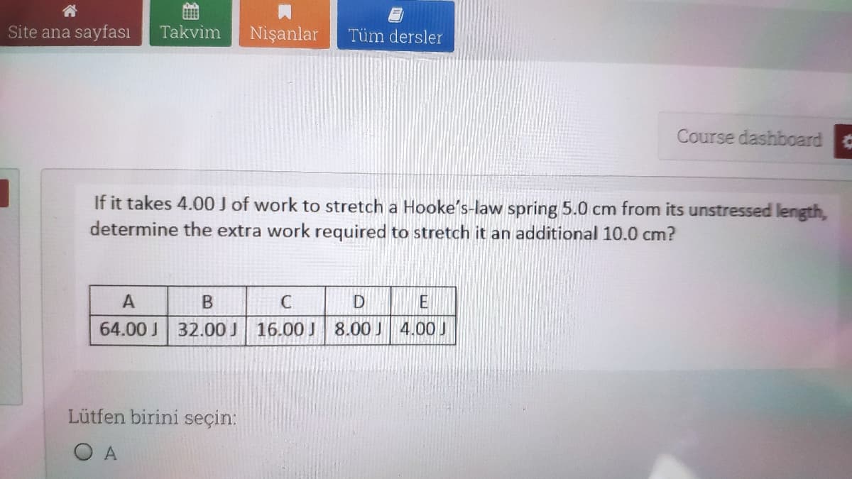 Site ana sayfası
Takvim
Nişanlar
Tüm dersler
Course dashboard
If it takes 4.00 J of work to stretch a Hooke's-law spring 5.0 cm from its unstressed length,
determine the extra work required to stretch it an additional 10.0 cm?
A
E
64.00 J
32.00 J
16.00 J 8.00 J
Lütfen birini seçin:
O A
