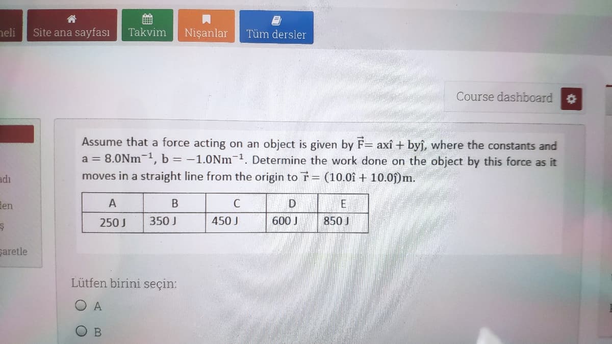 neli
Site ana sayfası
Takvim
Nişanlar
Tüm dersler
Course dashboard
Assume that a force acting on an object is given by F= axî + byj, where the constants and
a = 8.0Nm-1, b = -1.0Nm-1. Determine the work done on the object by this force as it
adı
moves in a straight line from the origin to T= (10.0î + 10.0j)m.
len
A
D
250 J
350 J
450 J
600 J
850 J
saretle
Lütfen birini seçin:
O A
