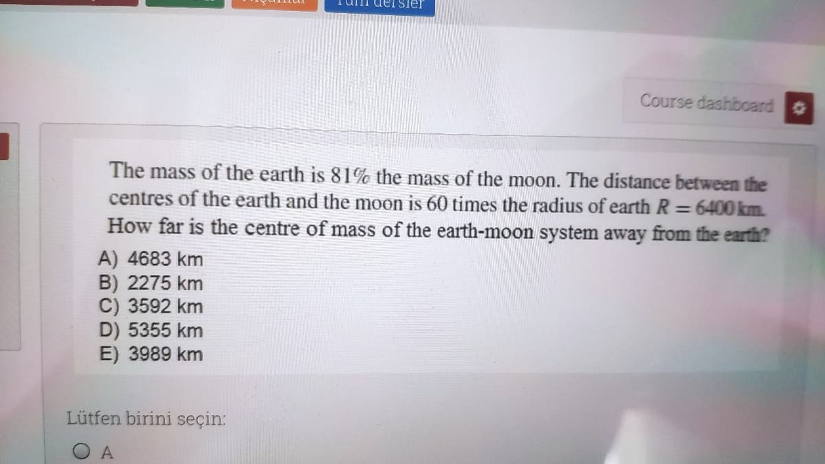 Tuni deISier
Course dashboard
The mass of the earth is 81% the mass of the moon. The distance between the
centres of the earth and the moon is 60 times the radius of earth R = 6400 km.
How far is the centre of mass of the earth-moon system away from the earth?
%3D
A) 4683 km
B) 2275 km
C) 3592 km
D) 5355 km
E) 3989 km
Lütfen birini seçin:
