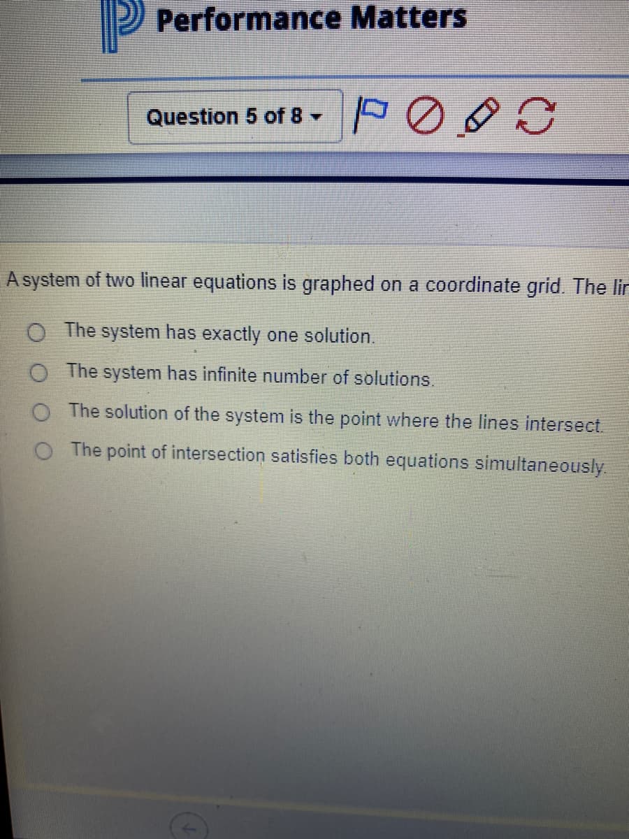 Performance Matters
Question 5 of 8 -
A system of two linear equations is graphed on a coordinate grid. The lir
O The system has exactly one solution.
O The system has infinite number of solutions.
O The solution of the system is the point where the lines intersect.
O The point of intersection satisfies both equations simultaneously
