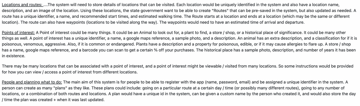 Locations and routes: ....The system will need to store details of locations that can be visited. Each location would be uniquely identified in the system and also have a location name,
description, and an image of the location. Using these locations, the state government want to be able to create "Routes" that can be pre-saved in the system, but also updated as needed. A
route has a unique identifier, a name, and recommended start times, and estimated walking time. The Route starts at a location and ends at a location (which may be the same or different
location). The route can also have waypoints (locations to be visited along the way). The waypoints would need to have an estimated time of arrival and departure.
Points of interest: A Point of interest could be many things. It could be an Animal to look out for, a plant to find, a store / shop, or a historical place of significance. It could be many other
things as well. A point of interest has a unique identifier, a name, a google maps reference, a sample photo, and a description. An animal has an extra description, and a classification for if it is
poisonous, venomous, aggressive. Also, if it is common or endangered. Plants have a description and a property for poisonous, edible, or if it may cause allergies to flare up. A store / shop
has a name, google maps reference, and a barcode you can scan to get a certain % off your purchases. The historical place has a sample photo, description, and number of years it has been
in existence.
There may be many locations that can be associated with a point of interest, and a point of interest might be viewable / visited from many locations. So some instructions would be provided
for how you can view / access a point of interest from different locations.
People and planning what to do: The main aim of this system is for people to be able to register with the app (name, password, email) and be assigned a unique identifier in the system. A
person can create as many "plans" as they like. These plans could include: going on a particular route at a certain day / time (or possibly many different routes), going to any number of
locations, or a combination of both routes and locations. A plan would have a unique id in the system, can be given a custom name by the person who created it, and would also store the day
/ time the plan was created + when it was last updated.