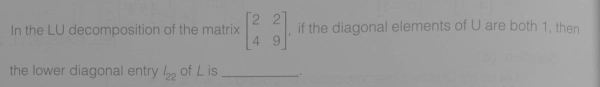 2 2
In the LU decomposition of the matrix
if the diagonal elements of U are both 1, then
4 9
the lower diagonal entry , of L is
22
