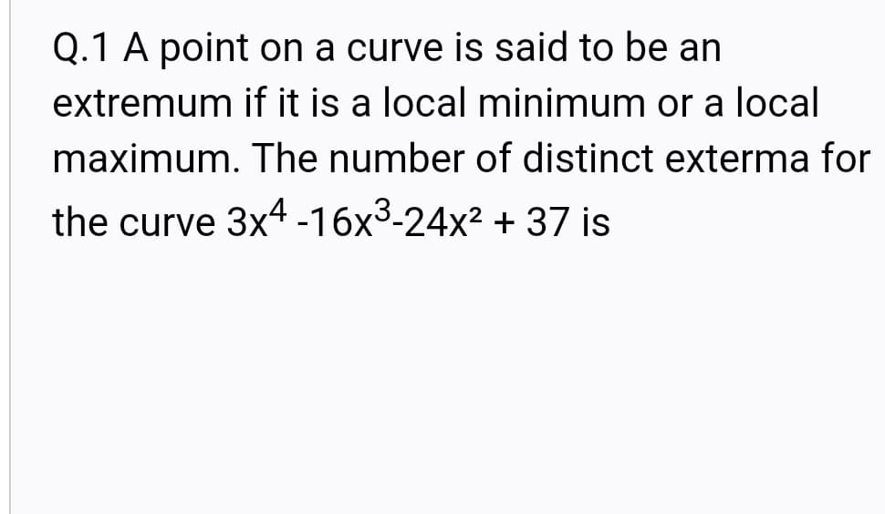 Q.1 A point on a curve is said to be an
extremum if it is a local minimum or a local
maximum. The number of distinct exterma for
the curve 3x4 -16x3-24x2 + 37 is
