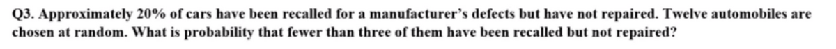 Q3. Approximately 20% of cars have been recalled for a manufacturer's defects but have not repaired. Twelve automobiles are
chosen at random. What is probability that fewer than three of them have been recalled but not repaired?