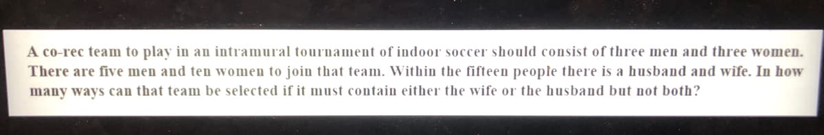 A co-rec team to play in an intramural tournament of indoor soccer should consist of three men and three women.
There are five men and ten women to join that team. Within the fifteen people there is a husband and wife. In how
many ways can that team be selected if it must contain either the wife or the husband but not both?
