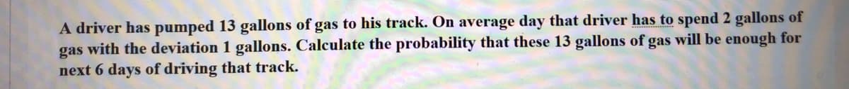 A driver has pumped 13 gallons of gas to his track. On average day that driver has to spend 2 gallons of
gas with the deviation 1 gallons. Calculate the probability that these 13 gallons of gas will be enough for
next 6 days of driving that track.
