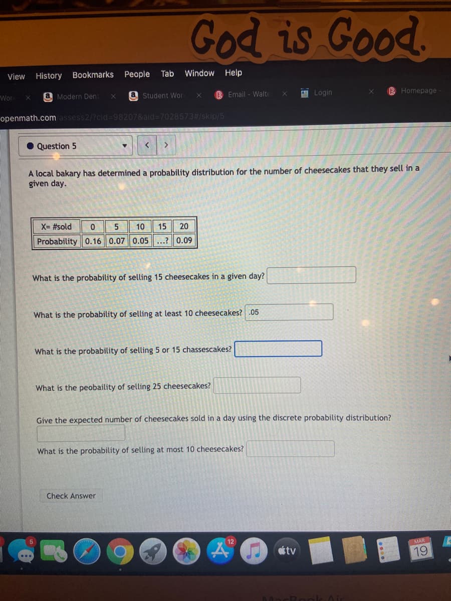 God is Good.
View
History Bookmarks
People
Tab
Window Help
Wor
a Modern Den:
a Student Wor
B Email - Walte
9 Login
B Homepage
openmath.com assess2/?cid%-98207&ald=7028573#/skip/5
• Question 5
く
A local bakary has determined a probability distribution for the number of cheesecakes that they sell in a
given day.
X= #sold
10
15
20
Probability 0.16 0.07 0.05...? 0.09
What is the probability of selling 15 cheesecakes in a given day?
What is the probability of selling at least 10 cheesecakes? .05
What is the probability of selling 5 or 15 chassescakes?
What is the peobaility of selling 25 cheesecakes?
Give the expected number of cheesecakes sold in a day using the discrete probability distribution?
What is the probability of selling at most 10 cheesecakes?
Check Answer
MAR
tv
19
