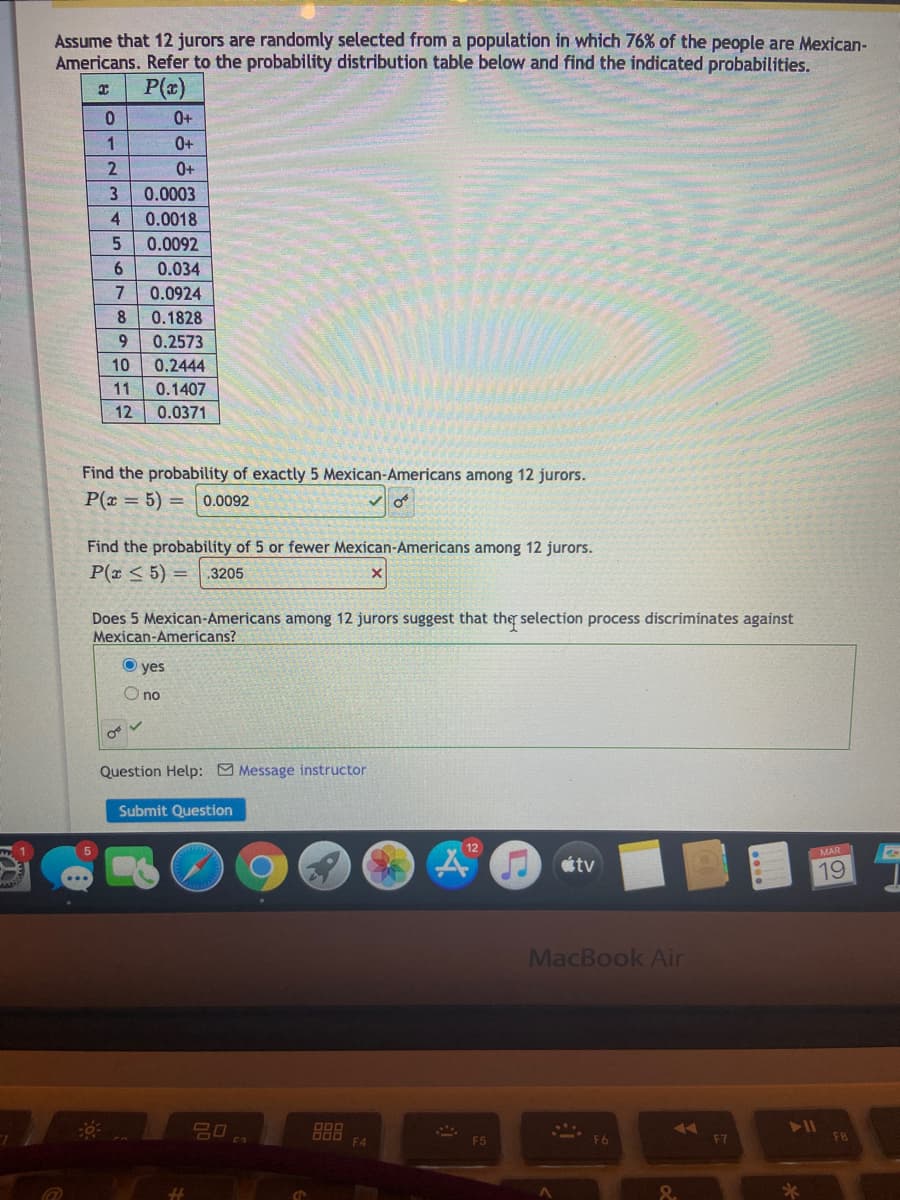 Assume that 12 jurors are randomly selected from a population in which 76% of the people are Mexican-
Americans. Refer to the probability distribution table below and find the indicated probabilities.
P(a)
0+
1
0+
0+
0.0003
4.
0.0018
0.0092
6.
0.034
7
0.0924
8
0.1828
9.
0.2573
10
0.2444
11
0.1407
12
0.0371
Find the probability of exactly 5 Mexican-Americans among 12 jurors.
P(x = 5) =
0.0092
Find the probability of 5 or fewer Mexican-Americans among 12 jurors.
P(x < 5) =
3205
Does 5 Mexican-Americans among 12 jurors suggest that the selection process discriminates against
Mexican-Americans?
yes
O no
Question Help: O Message instructor
Submit Question
12
MAR
tv
19
MacBook Air
11
F4
F5
F7
