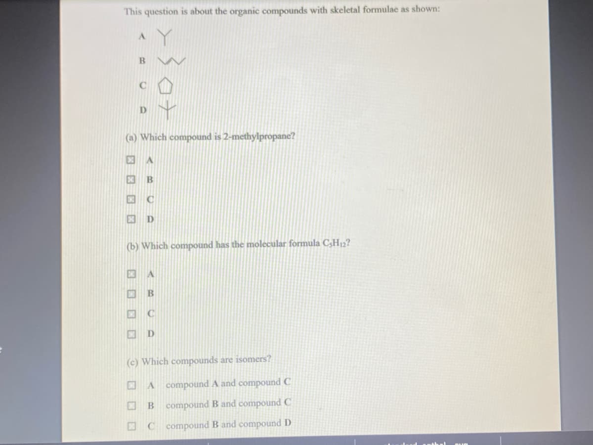 This question is about the organic compounds with skeletal formulae as shown:
Y
A
B
(a) Which compound is 2-methylpropane?
冈 A
X B
C
X D
(b) Which compound has the molecular formula C3H12?
DNE A
DNO B
C
IND D
(c) Which compounds are isomers?
A compound A and compound C
B compound B and compound C
C compound B and compound D