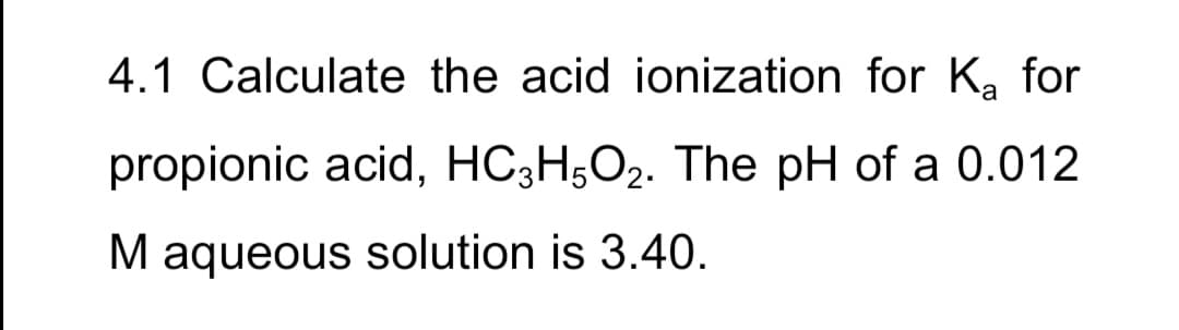 4.1 Calculate the acid ionization for K, for
propionic acid, HC;H;O2. The pH of a 0.012
M aqueous solution is 3.40.
