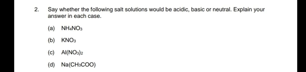 2.
Say whether the following salt solutions would be acidic, basic or neutral. Explain your
answer in each case.
(a)
NHẠNO3
(b) KNO3
(c) Al(NO3)2
(d) Na(CH3COO)
