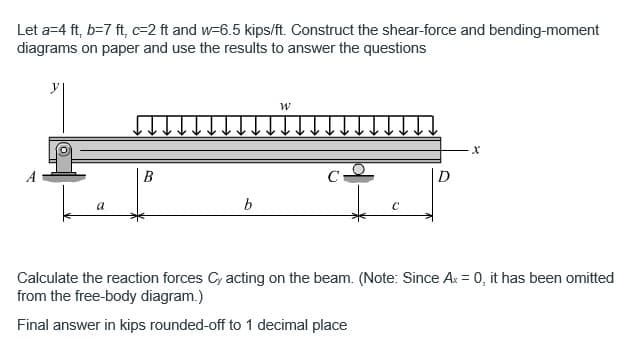 Let a=4 ft, b=7 ft, c-2 ft and w-6.5 kips/ft. Construct the shear-force and bending-moment
diagrams on paper and use the results to answer the questions
a
b
W
с
X
Calculate the reaction forces Cy acting on the beam. (Note: Since Ax = 0, it has been omitted
from the free-body diagram.)
Final answer in kips rounded-off to 1 decimal place