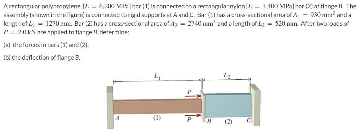 A rectangular polypropylene [E = 6,200 MPa] bar (1) is connected to a rectangular nylon [E = 1,400 MPa] bar (2) at flange B. The
assembly (shown in the figure) is connected to rigid supports at A and C. Bar (1) has a cross-sectional area of A₁ = 930 mm² and a
length of L₁ = 1270 mm. Bar (2) has a cross-sectional area of A₂ = 2740 mm² and a length of L₂ = 520 mm. After two loads of
P = 2.0 kN are applied to flange B, determine:
(a) the forces in bars (1) and (2).
(b) the deflection of flange B.
A
L₁
(1)
P
B
L2
(2)