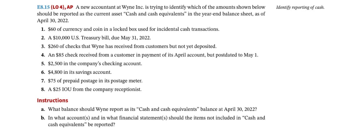 E8.15 (LO 4), AP A new accountant at Wyne Inc. is trying to identify which of the amounts shown below
should be reported as the current asset "Cash and cash equivalents" in the year-end balance sheet, as of
April 30, 2022.
1. $60 of currency and coin in a locked box used for incidental cash transactions.
2. A $10,000 U.S. Treasury bill, due May 31, 2022.
3. $260 of checks that Wyne has received from customers but not yet deposited.
4. An $85 check received from a customer in payment of its April account, but postdated to May 1.
5. $2,500 in the company's checking account.
6. $4,800 in its savings account.
7. $75 of prepaid postage in its postage meter.
8. A $25 IOU from the company receptionist.
Instructions
a. What balance should Wyne report as its "Cash and cash equivalents" balance at April 30, 2022?
b. In what account(s) and in what financial statement(s) should the items not included in "Cash and
cash equivalents" be reported?
Identify reporting of cash.