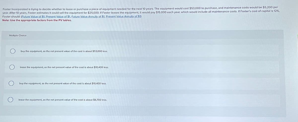 Foster Incorporated is trying to decide whether to lease or purchase a piece of equipment needed for the next 10 years. The equipment would cost $53,000 to purchase, and maintenance costs would be $5,200 per
year. After 10 years, Foster estimates it could sell the equipment for $25,000. If Foster leases the equipment, it would pay $15,000 each year, which would include all maintenance costs. If Foster's cost of capital is 12%,
Foster should: (Future Value of $1, Present Value of $1, Future Value Annuity of $1, Present Value Annuity of $1)
Note: Use the appropriate factors from the PV tables.
Multiple Choice
buy the equipment, as the net present value of the cost is about $53,000 less.
lease the equipment, as the net present value of the cost is about $10,400 less.
buy the equipment, as the net present value of the cost is about $10,400 less.
О
lease the equipment, as the net present value of the cost is about $6,700 less.