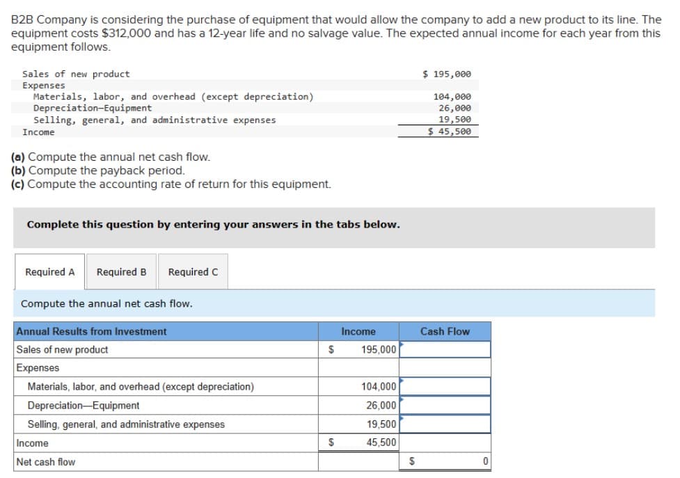 B2B Company is considering the purchase of equipment that would allow the company to add a new product to its line. The
equipment costs $312,000 and has a 12-year life and no salvage value. The expected annual income for each year from this
equipment follows.
Sales of new product
Expenses
Materials, labor, and overhead (except depreciation)
Depreciation-Equipment
Selling, general, and administrative expenses
Income
(a) Compute the annual net cash flow.
(b) Compute the payback period.
(c) Compute the accounting rate of return for this equipment.
$ 195,000
104,000
26,000
19,500
$ 45,500
Complete this question by entering your answers in the tabs below.
Required A Required B
Required C
Compute the annual net cash flow.
Annual Results from Investment
Sales of new product
Expenses
Materials, labor, and overhead (except depreciation)
Depreciation-Equipment
Selling, general, and administrative expenses
Income
Net cash flow
Income
Cash Flow
$
195,000
104,000
26,000
19,500
$
45,500
$
0