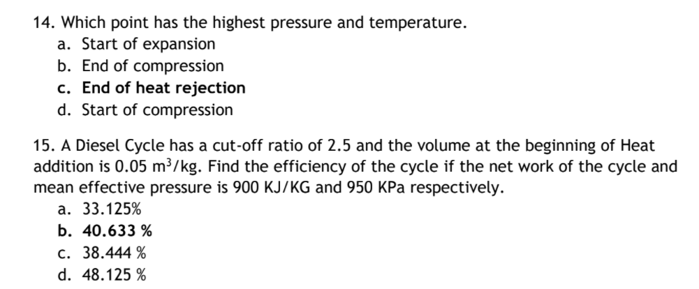 14. Which point has the highest pressure and temperature.
a. Start of expansion
b. End of compression
c. End of heat rejection
d. Start of compression
15. A Diesel Cycle has a cut-off ratio of 2.5 and the volume at the beginning of Heat
addition is 0.05 m³/kg. Find the efficiency of the cycle if the net work of the cycle and
mean effective pressure is 900 KJ/KG and 950 KPa respectively.
а. 33.125%
b. 40.633 %
c. 38.444 %
d. 48.125 %
