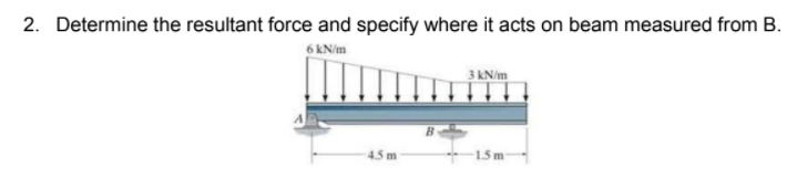 2. Determine the resultant force and specify where it acts on beam measured from B.
6 kN/m
3 kN/m
4.5 m
15m
