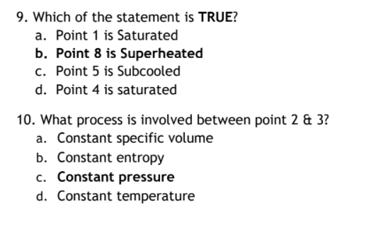 9. Which of the statement is TRUE?
a. Point 1 is Saturated
b. Point 8 is Superheated
c. Point 5 is Subcooled
d. Point 4 is saturated
10. What process is involved between point 2 & 3?
a. Constant specific volume
b. Constant entropy
c. Constant pressure
d. Constant temperature
