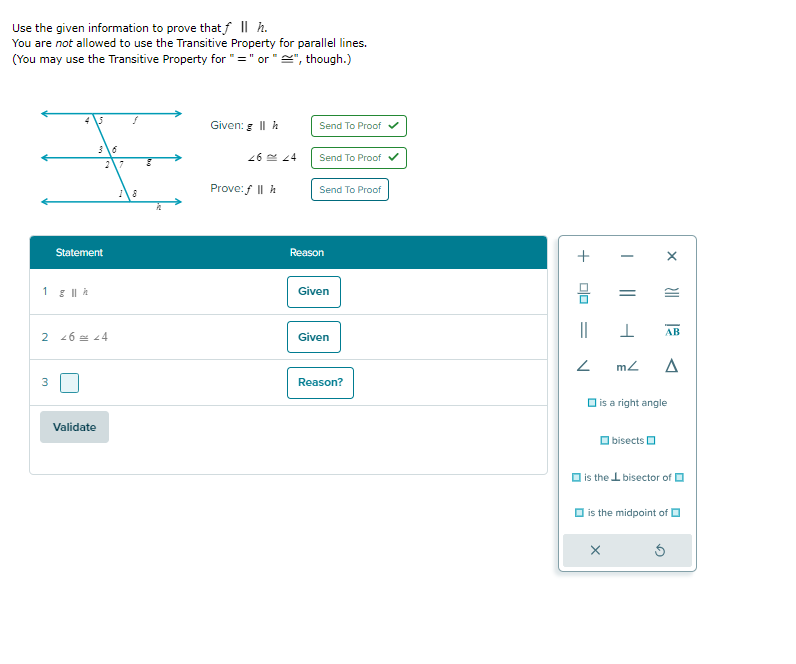 Use the given information to prove that ƒ || h.
You are not allowed to use the Transitive Property for parallel lines.
(You may use the Transitive Property for "=" or "", though.)
¥
8
1 g || k
3
لا
Statement
2 46 = 44
Validate
Given: g II h
26 24
Prove: f || h
Send To Proof ✔
Send To Proof ✔
Send To Proof
Reason
Given
Given
Reason?
+
ola
||
2
||
X
X
>||
I
mz Δ
bisects
is a right angle
AB
is the bisector of
is the midpoint of