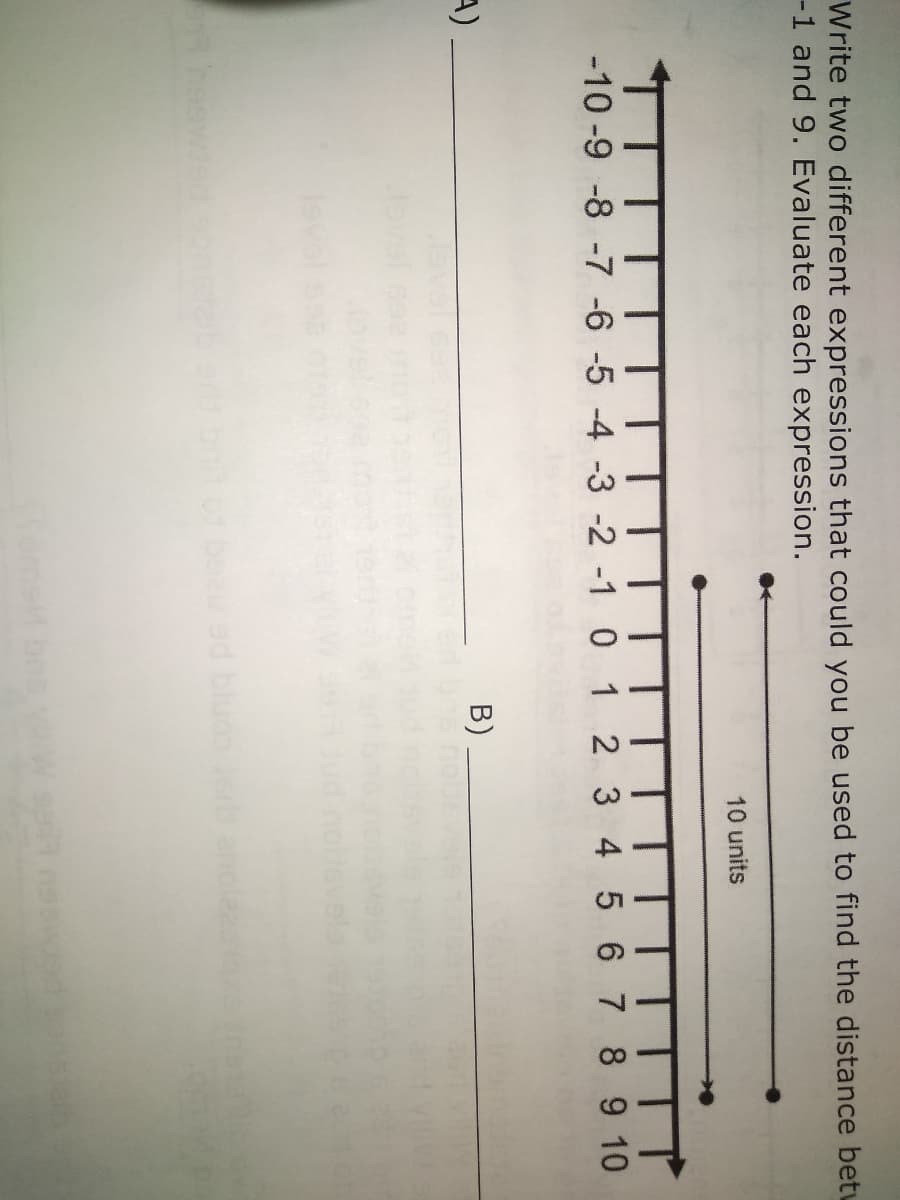 Write two different expressions that could you be used to find the distance betu
-1 and 9. Evaluate each expression.
10 units
-10 -9 -8 -7 -6 -5 -4 -3 -2 -1 0 1 2 3 4 5 6 7 8 9 10
A)
B)
heswied ontaber.b o beeu ed bluos erb anole
omell bns
