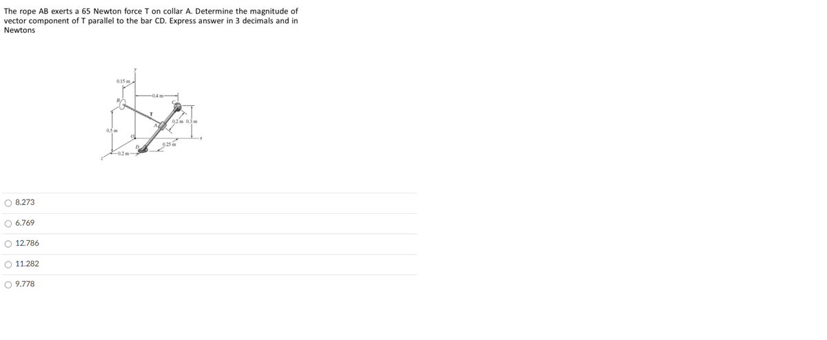 The rope AB exerts a 65 Newton force T on collar A. Determine the magnitude of
vector component of T parallel to the bar CD. Express answer in 3 decimals and in
Newtons
0.15 m
0.4 m
BA
0.2 m 0.3 m
05 m
0.25 m
D
-0.2 m
O 8.273
O 6.769
O 12.786
O 11.282
O 9.778
