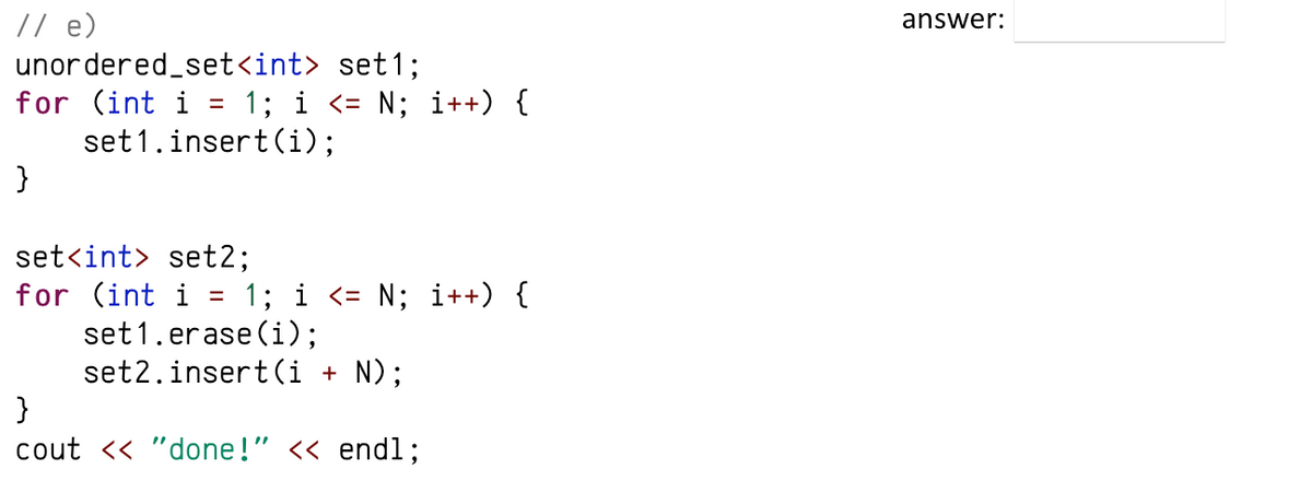 // e)
unordered_set<int>
set1;
for (int i = 1; i <= N; i++) {
set1.insert(i);
}
set<int> set2;
for (int i = 1; i <= N; i++) {
set1.erase(i);
set2.insert(i + N);
}
cout << "done!" << endl;
answer: