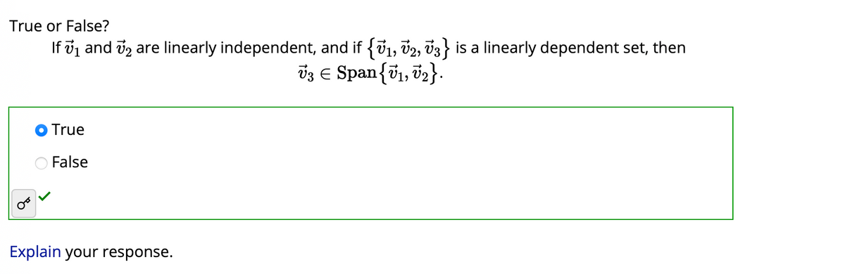 True or False?
If №₁ and 2 are linearly independent, and if {V₁, V2, V3} is a linearly dependent set, then
1,
73 € Span {V₁, V₂}.
True
False
Explain your response.