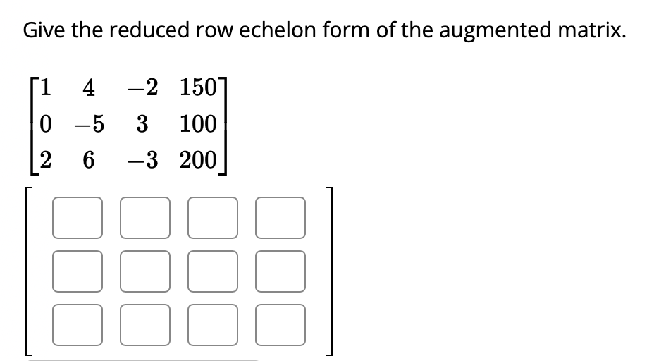 Give the reduced row echelon form of the augmented matrix.
[1 4 -2 150
0 -5 3 100
2 6 -3 200
J
30