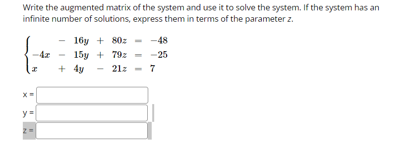 Write the augmented matrix of the system and use it to solve the system. If the system has an
infinite number of solutions, express them in terms of the parameter z.
- 4x
X
X =
N
y =
Z=
-
16y + 80z
15y + 79z
21z
+ 4y
=
=
=
-48
-25
7