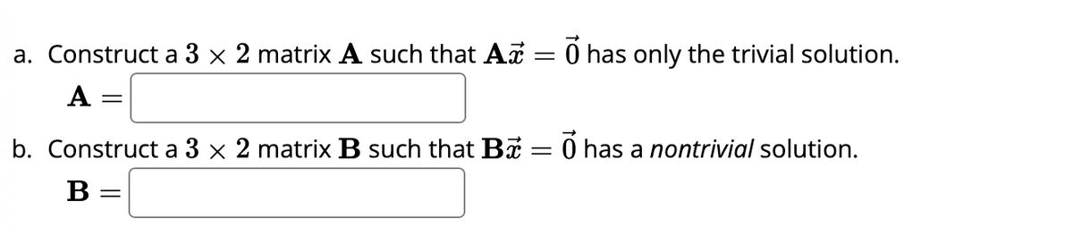 a. Construct a 3 × 2 matrix A such that Ax = 0 has only the trivial solution.
A =
=
b. Construct a 3 × 2 matrix B such that B – Ổ has a nontrivial solution.
B =
=