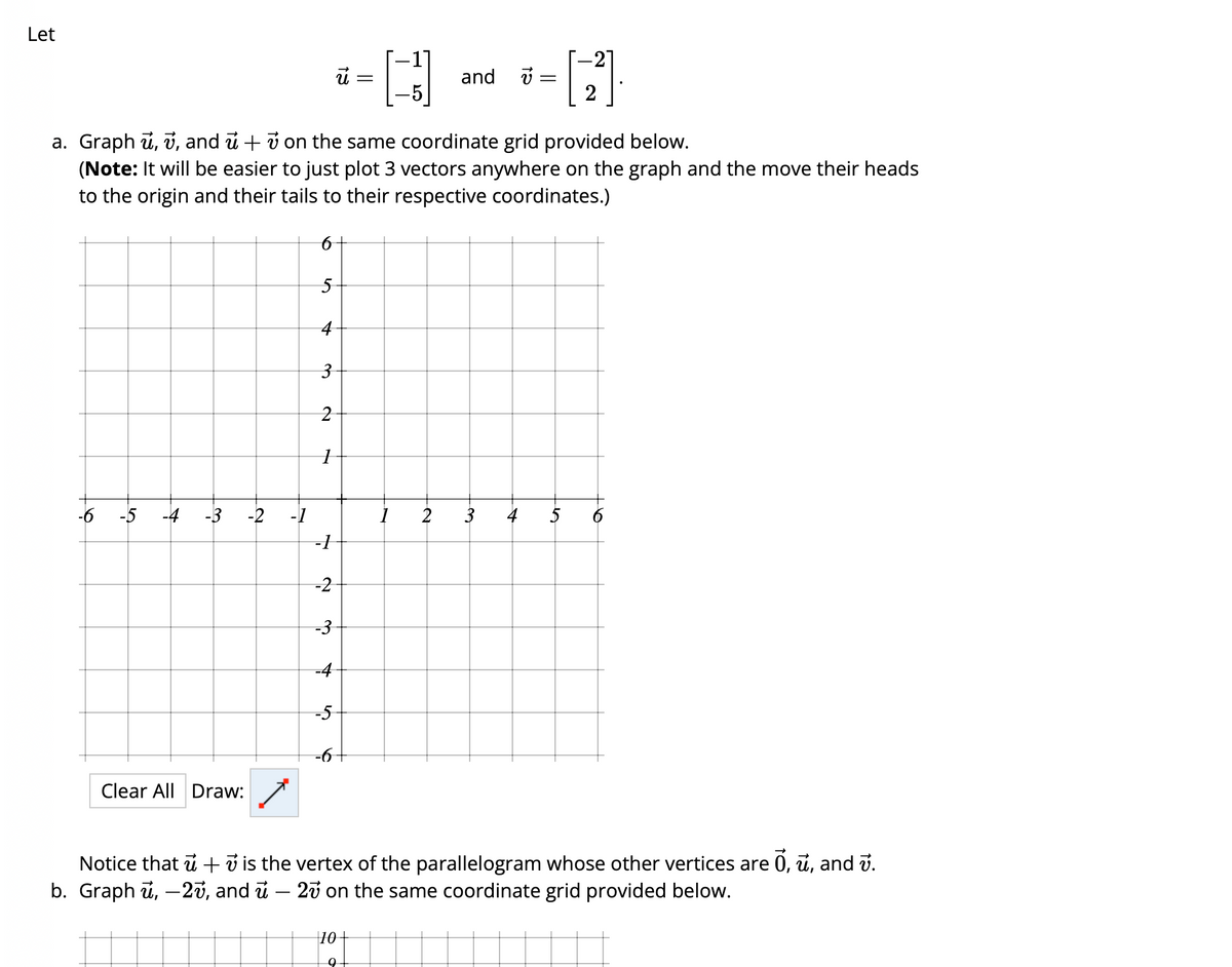 Let
-6 -5 -4 -3
Clear All Draw:
-2
-1
a. Graph u, v, and u + 7 on the same coordinate grid provided below.
(Note: It will be easier to just plot 3 vectors anywhere on the graph and the move their heads
to the origin and their tails to their respective coordinates.)
5
4
3
2
1
-1
-2
-3
-4
13
-5
=
[+]
10
9
and v
-[-]
=
2
3
4 5
Notice that u + 7 is the vertex of the parallelogram whose other vertices are Ō, ū, and v.
b. Graph u, -27, and ủ – 27 on the same coordinate grid provided below.