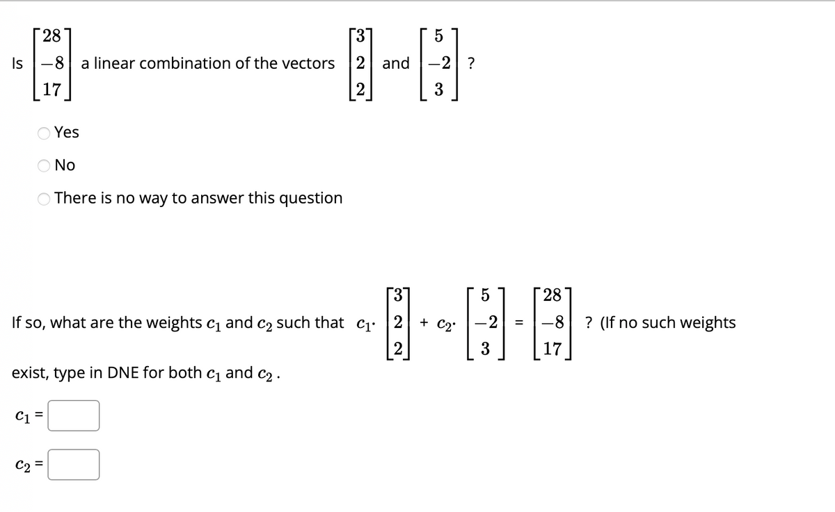 28
31
Is-8 a linear combination of the vectors 2 and
17
2
O No
There is no way to answer this question
If so, what are the weights c₁ and c₂ such that C₁.
2
2
Yes
exist, type in DNE for both c₁ and ₂.
C1 =
C2=
||
5
-2 ?
3
+ C2.
-2
3
=
28
-8
? (If no such weights