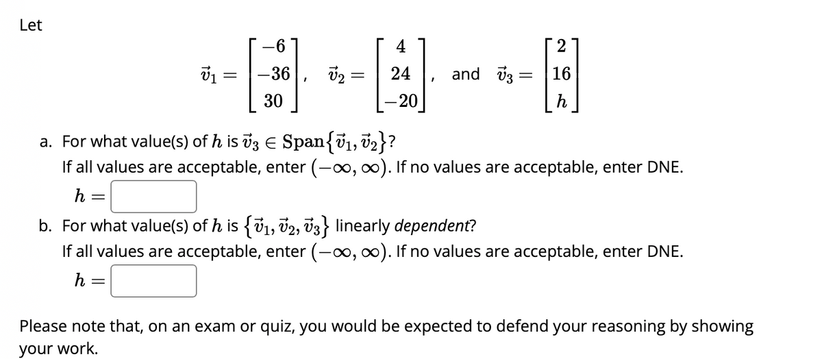 Let
v₁ =
h=
=
=
4
-36 V₂ 24
-[]
- 20
-6
[]
30
I
and 3 =
-
a. For what value(s) of h is v3 € Span{V₁, V₂}?
If all values are acceptable, enter (-∞, ∞). If no values are acceptable, enter DNE.
h =
2
16
h
b. For what value(s) of h is {V1, V2, V3} linearly dependent?
If all values are acceptable, enter (-∞, ∞). If no values are acceptable, enter DNE.
Please note that, on an exam or quiz, you would be expected to defend your reasoning by showing
your work.