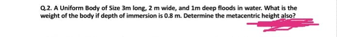 Q.2. A Uniform Body of Size 3m long, 2 m wide, and 1m deep floods in water. What is the
weight of the body if depth of immersion is 0.8 m. Determine the metacentric height also?
