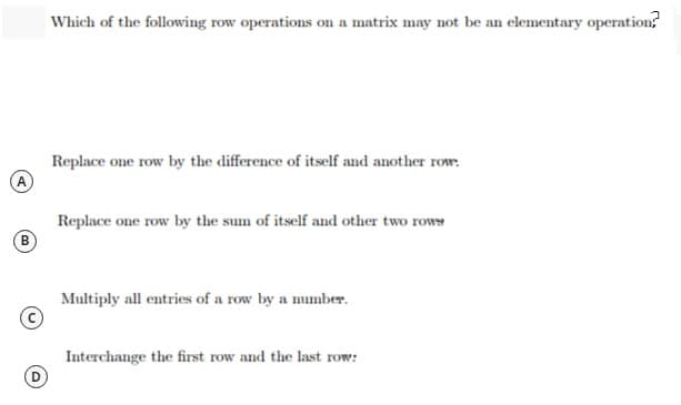 Which of the following row operations on a matrix may not be an elementary operation?
Replace one row by the difference of itself and another row:
Replace one row by the sum of itself and other two rows
B.
Multiply all entries of a row by a number.
Interchange the first row and the last row:
