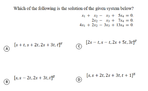 Which of the following is the solution of the given system below?
X1 + x2 - x3 + 5x4 =
2x2 - x3 + 7x4 = 0,
4.x1 + 2x2 - 3x3 + 13x4 = 0.
0.
[2s – t,s – t, 2s + 5t, 3t}
[s + t, s+ 2t, 2s + 3t, t]"
A
[s, s – 2t, 2s + 3t, t]
[s, s + 2t, 2s + 3t, t + 1]*
D
B
