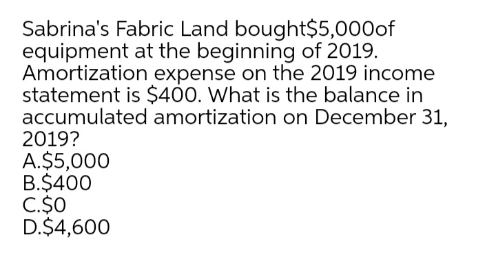 Sabrina's Fabric Land bought$5,000of
equipment at the beginning of 2019.
Amortization expense on the 2019 income
statement is $400. What is the balance in
accumulated amortization on December 31,
2019?
A.$5,000
B.$400
C.$0
D.$4,600
