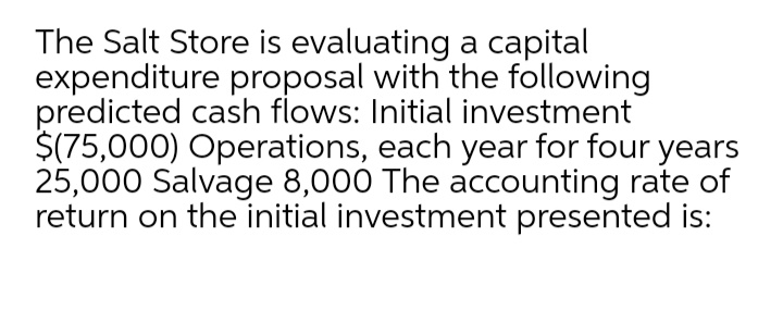 The Salt Store is evaluating a capital
expenditure proposal with the following
predicted cash flows: Initial investment
$(75,000) Operations, each year for four years
25,000 Salvage 8,000 The accounting rate of
return on the initial investment presented is:
