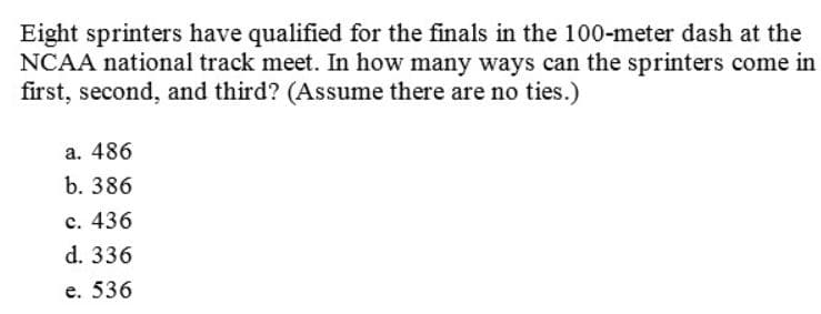 Eight sprinters have qualified for the finals in the 100-meter dash at the
NCAA national track meet. In how many ways can the sprinters come in
first, second, and third? (Assume there are no ties.)
a. 486
b. 386
c. 436
d. 336
e. 536
