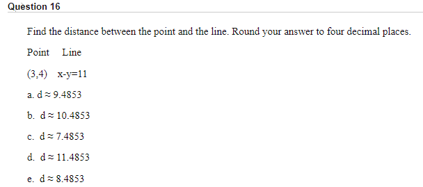 Find the distance between the point and the line. Round your answer to four decimal places.
Point Line
(3,4) x-y=11
a. d= 9.4853
b. d= 10.4853
c. d=7.4853
d. d= 11.4853
