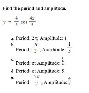 Find the period and amplitude.
4x
cOS
cos
a. Period: 27; Amplitude: 1
b.
Period: 2 ; Amplitude: 5
c.
Period: r; Amplitude: 7
d. Period: T; Amplitude: 5
5T
e.
Period: 2 ; Amplitude: 3
