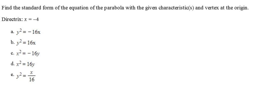 Find the standard form of the equation of the parabola with the given characteristic(s) and vertex at the origin.
Directrix: x = -4
a. y? = - 16x
b. y = 16x
с. х 3- 16у
d. x2 = 16y
e.
16
