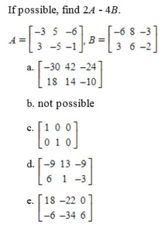 If possible, find 24 - 4B.
-3 5 -6
-6 8 -3
3 6 -2
3 -5 -1
a. -30 42 -24
18 14 -10
*
b. not possible
100
c.
0 10
d. -9 13 -9
6 1 -3
18 -22 0
e.
-6 -34 6
