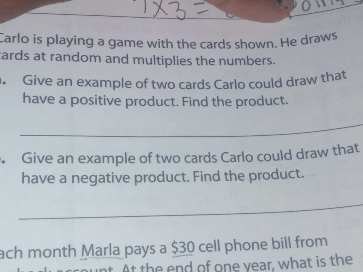 Give an example of two cards Carlo could draw that
Carlo is playing a game with the cards shown. He draws
cards at random and multiplies the numbers.
1.
. Give an example of two cards Carlo could draw that
have a positive product. Find the product.
Give an example of two cards Carlo could draw that
have a negative product. Find the product.
ach month Marla pays a $30 cell phone bill from
Count At the end of one vear, what is the
