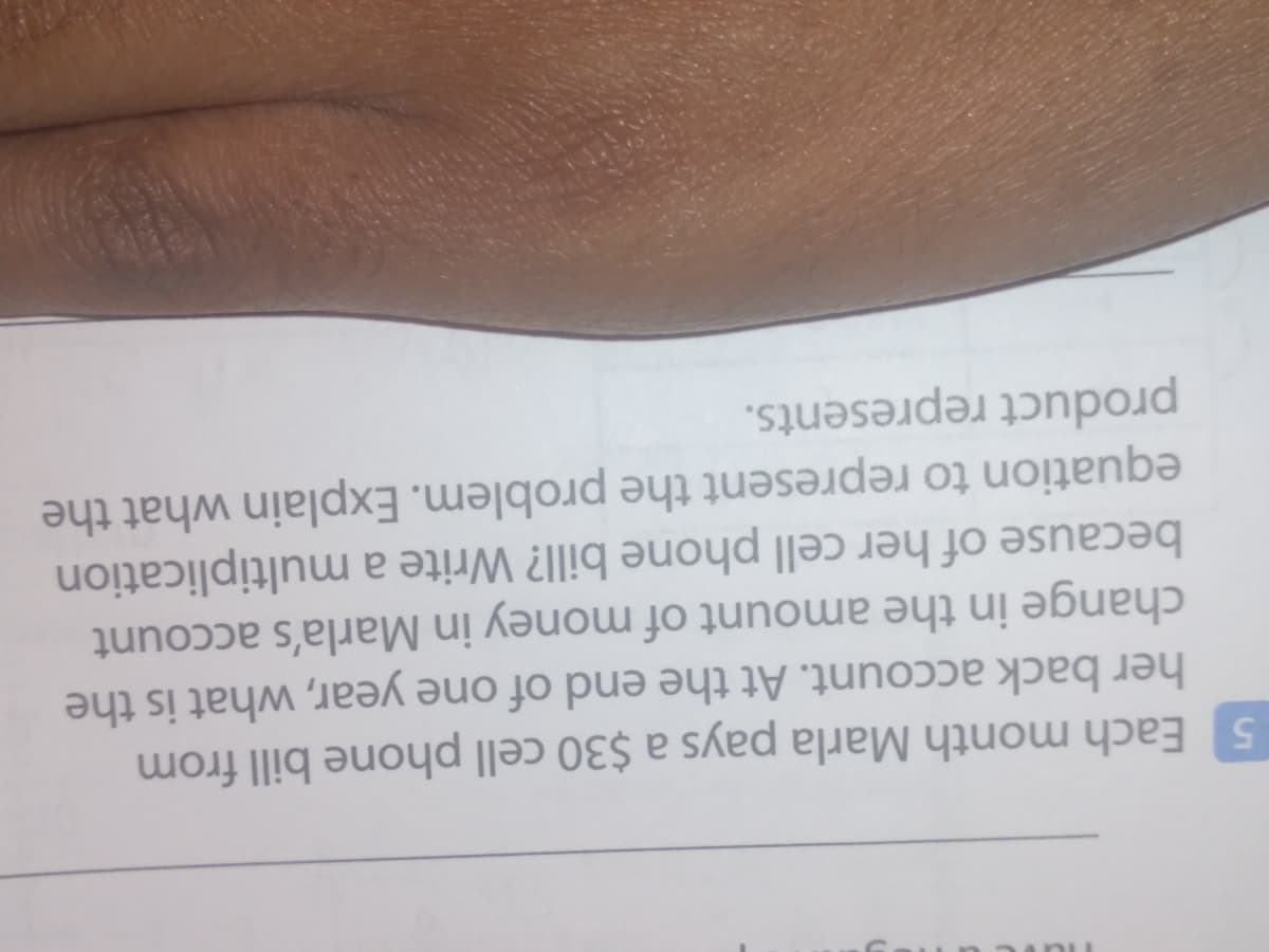 Each month Marla pays a $30 cell phone bill from
her back account. At the end of one year, what is the
change in the amount of money in Marla's account
because of her cell phone bill? Write a multiplication
equation to represent the problem. Explain what the
product represents.
